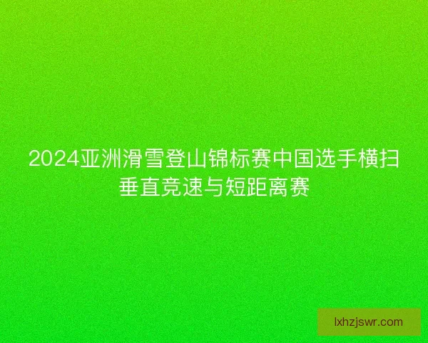 2024亚洲滑雪登山锦标赛中国选手横扫垂直竞速与短距离赛