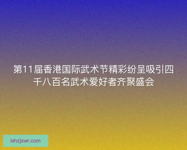 第11届香港国际武术节精彩纷呈吸引四千八百名武术爱好者齐聚盛会
