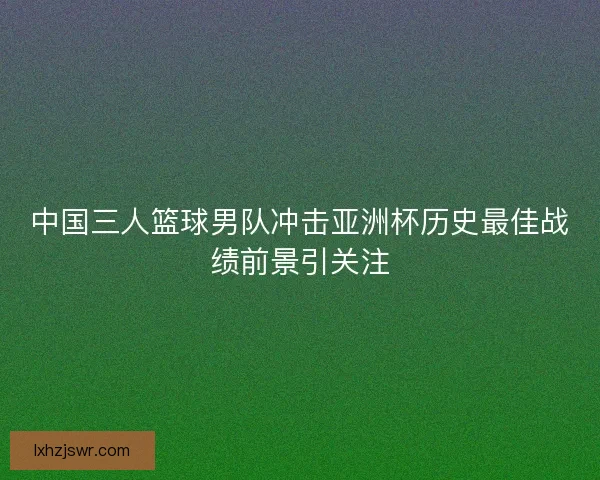 中国三人篮球男队冲击亚洲杯历史最佳战绩前景引关注