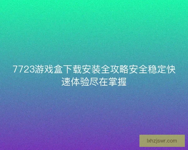 7723游戏盒下载安装全攻略安全稳定快速体验尽在掌握
